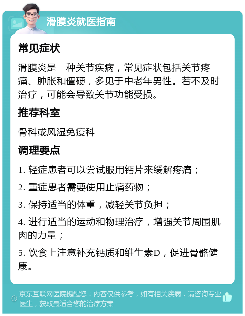 滑膜炎就医指南 常见症状 滑膜炎是一种关节疾病，常见症状包括关节疼痛、肿胀和僵硬，多见于中老年男性。若不及时治疗，可能会导致关节功能受损。 推荐科室 骨科或风湿免疫科 调理要点 1. 轻症患者可以尝试服用钙片来缓解疼痛； 2. 重症患者需要使用止痛药物； 3. 保持适当的体重，减轻关节负担； 4. 进行适当的运动和物理治疗，增强关节周围肌肉的力量； 5. 饮食上注意补充钙质和维生素D，促进骨骼健康。