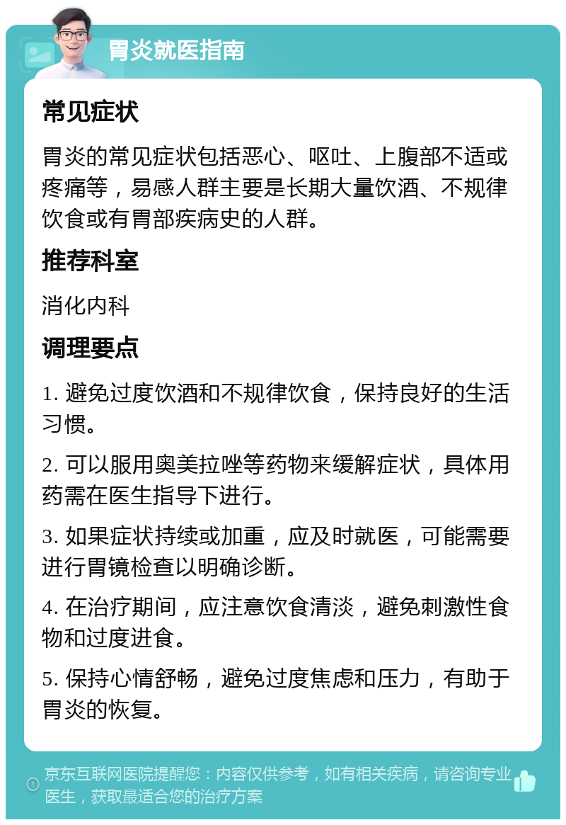 胃炎就医指南 常见症状 胃炎的常见症状包括恶心、呕吐、上腹部不适或疼痛等，易感人群主要是长期大量饮酒、不规律饮食或有胃部疾病史的人群。 推荐科室 消化内科 调理要点 1. 避免过度饮酒和不规律饮食，保持良好的生活习惯。 2. 可以服用奥美拉唑等药物来缓解症状，具体用药需在医生指导下进行。 3. 如果症状持续或加重，应及时就医，可能需要进行胃镜检查以明确诊断。 4. 在治疗期间，应注意饮食清淡，避免刺激性食物和过度进食。 5. 保持心情舒畅，避免过度焦虑和压力，有助于胃炎的恢复。