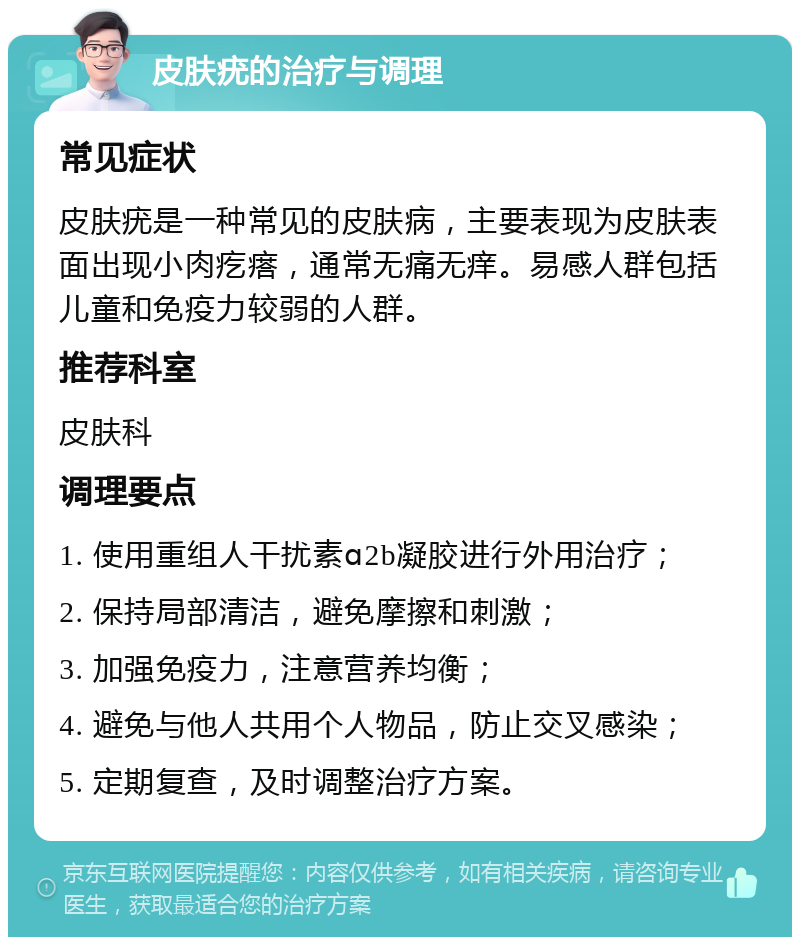 皮肤疣的治疗与调理 常见症状 皮肤疣是一种常见的皮肤病，主要表现为皮肤表面出现小肉疙瘩，通常无痛无痒。易感人群包括儿童和免疫力较弱的人群。 推荐科室 皮肤科 调理要点 1. 使用重组人干扰素ɑ2b凝胶进行外用治疗； 2. 保持局部清洁，避免摩擦和刺激； 3. 加强免疫力，注意营养均衡； 4. 避免与他人共用个人物品，防止交叉感染； 5. 定期复查，及时调整治疗方案。