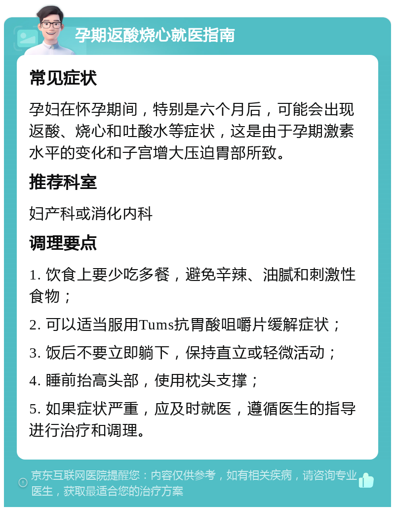 孕期返酸烧心就医指南 常见症状 孕妇在怀孕期间，特别是六个月后，可能会出现返酸、烧心和吐酸水等症状，这是由于孕期激素水平的变化和子宫增大压迫胃部所致。 推荐科室 妇产科或消化内科 调理要点 1. 饮食上要少吃多餐，避免辛辣、油腻和刺激性食物； 2. 可以适当服用Tums抗胃酸咀嚼片缓解症状； 3. 饭后不要立即躺下，保持直立或轻微活动； 4. 睡前抬高头部，使用枕头支撑； 5. 如果症状严重，应及时就医，遵循医生的指导进行治疗和调理。