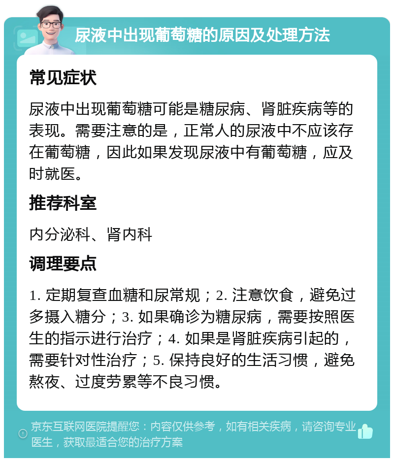 尿液中出现葡萄糖的原因及处理方法 常见症状 尿液中出现葡萄糖可能是糖尿病、肾脏疾病等的表现。需要注意的是，正常人的尿液中不应该存在葡萄糖，因此如果发现尿液中有葡萄糖，应及时就医。 推荐科室 内分泌科、肾内科 调理要点 1. 定期复查血糖和尿常规；2. 注意饮食，避免过多摄入糖分；3. 如果确诊为糖尿病，需要按照医生的指示进行治疗；4. 如果是肾脏疾病引起的，需要针对性治疗；5. 保持良好的生活习惯，避免熬夜、过度劳累等不良习惯。