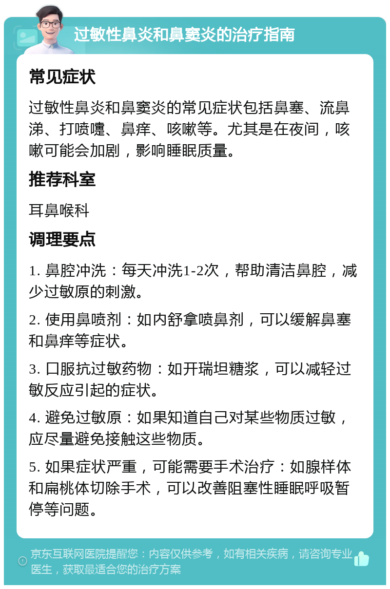 过敏性鼻炎和鼻窦炎的治疗指南 常见症状 过敏性鼻炎和鼻窦炎的常见症状包括鼻塞、流鼻涕、打喷嚏、鼻痒、咳嗽等。尤其是在夜间，咳嗽可能会加剧，影响睡眠质量。 推荐科室 耳鼻喉科 调理要点 1. 鼻腔冲洗：每天冲洗1-2次，帮助清洁鼻腔，减少过敏原的刺激。 2. 使用鼻喷剂：如内舒拿喷鼻剂，可以缓解鼻塞和鼻痒等症状。 3. 口服抗过敏药物：如开瑞坦糖浆，可以减轻过敏反应引起的症状。 4. 避免过敏原：如果知道自己对某些物质过敏，应尽量避免接触这些物质。 5. 如果症状严重，可能需要手术治疗：如腺样体和扁桃体切除手术，可以改善阻塞性睡眠呼吸暂停等问题。