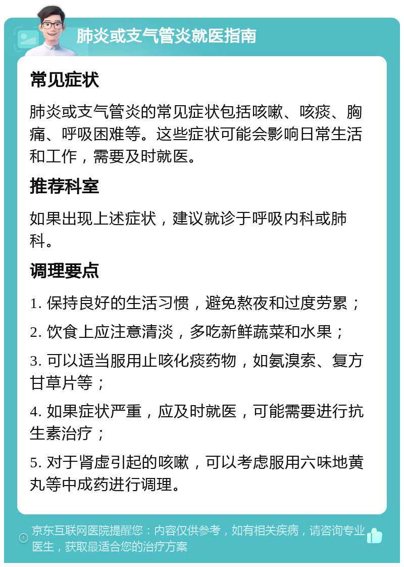 肺炎或支气管炎就医指南 常见症状 肺炎或支气管炎的常见症状包括咳嗽、咳痰、胸痛、呼吸困难等。这些症状可能会影响日常生活和工作，需要及时就医。 推荐科室 如果出现上述症状，建议就诊于呼吸内科或肺科。 调理要点 1. 保持良好的生活习惯，避免熬夜和过度劳累； 2. 饮食上应注意清淡，多吃新鲜蔬菜和水果； 3. 可以适当服用止咳化痰药物，如氨溴索、复方甘草片等； 4. 如果症状严重，应及时就医，可能需要进行抗生素治疗； 5. 对于肾虚引起的咳嗽，可以考虑服用六味地黄丸等中成药进行调理。