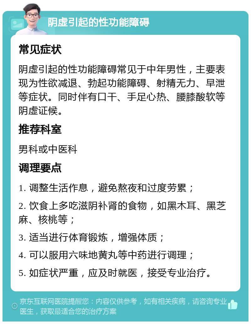 阴虚引起的性功能障碍 常见症状 阴虚引起的性功能障碍常见于中年男性，主要表现为性欲减退、勃起功能障碍、射精无力、早泄等症状。同时伴有口干、手足心热、腰膝酸软等阴虚证候。 推荐科室 男科或中医科 调理要点 1. 调整生活作息，避免熬夜和过度劳累； 2. 饮食上多吃滋阴补肾的食物，如黑木耳、黑芝麻、核桃等； 3. 适当进行体育锻炼，增强体质； 4. 可以服用六味地黄丸等中药进行调理； 5. 如症状严重，应及时就医，接受专业治疗。