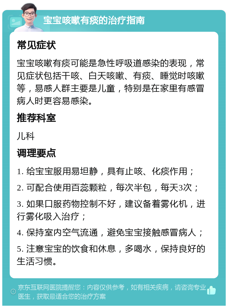 宝宝咳嗽有痰的治疗指南 常见症状 宝宝咳嗽有痰可能是急性呼吸道感染的表现，常见症状包括干咳、白天咳嗽、有痰、睡觉时咳嗽等，易感人群主要是儿童，特别是在家里有感冒病人时更容易感染。 推荐科室 儿科 调理要点 1. 给宝宝服用易坦静，具有止咳、化痰作用； 2. 可配合使用百蕊颗粒，每次半包，每天3次； 3. 如果口服药物控制不好，建议备着雾化机，进行雾化吸入治疗； 4. 保持室内空气流通，避免宝宝接触感冒病人； 5. 注意宝宝的饮食和休息，多喝水，保持良好的生活习惯。