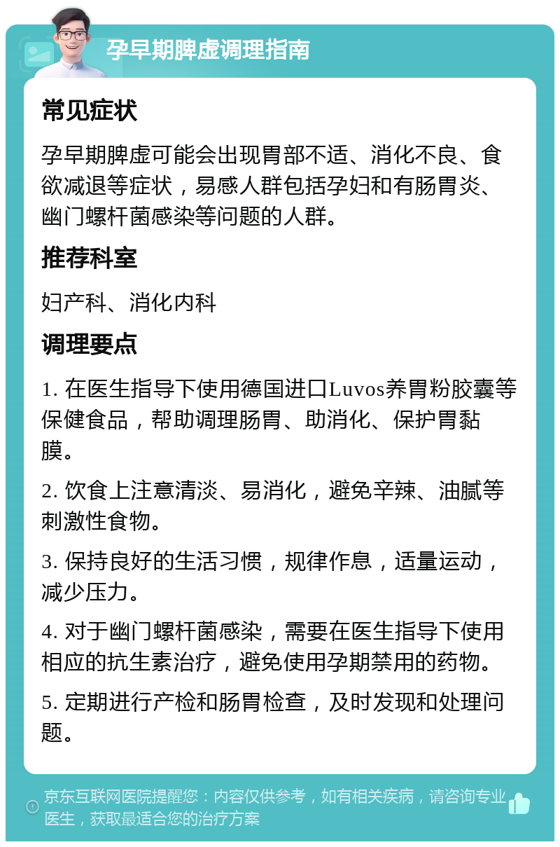 孕早期脾虚调理指南 常见症状 孕早期脾虚可能会出现胃部不适、消化不良、食欲减退等症状，易感人群包括孕妇和有肠胃炎、幽门螺杆菌感染等问题的人群。 推荐科室 妇产科、消化内科 调理要点 1. 在医生指导下使用德国进口Luvos养胃粉胶囊等保健食品，帮助调理肠胃、助消化、保护胃黏膜。 2. 饮食上注意清淡、易消化，避免辛辣、油腻等刺激性食物。 3. 保持良好的生活习惯，规律作息，适量运动，减少压力。 4. 对于幽门螺杆菌感染，需要在医生指导下使用相应的抗生素治疗，避免使用孕期禁用的药物。 5. 定期进行产检和肠胃检查，及时发现和处理问题。