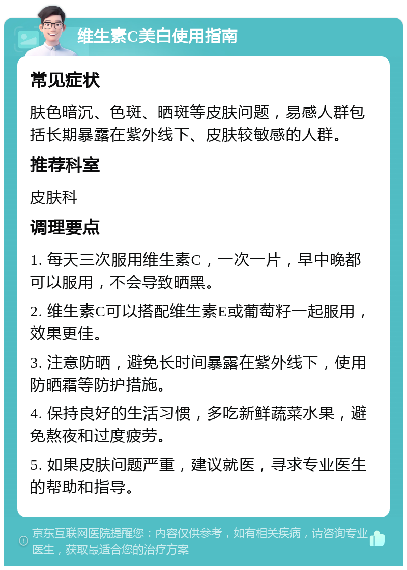 维生素C美白使用指南 常见症状 肤色暗沉、色斑、晒斑等皮肤问题，易感人群包括长期暴露在紫外线下、皮肤较敏感的人群。 推荐科室 皮肤科 调理要点 1. 每天三次服用维生素C，一次一片，早中晚都可以服用，不会导致晒黑。 2. 维生素C可以搭配维生素E或葡萄籽一起服用，效果更佳。 3. 注意防晒，避免长时间暴露在紫外线下，使用防晒霜等防护措施。 4. 保持良好的生活习惯，多吃新鲜蔬菜水果，避免熬夜和过度疲劳。 5. 如果皮肤问题严重，建议就医，寻求专业医生的帮助和指导。