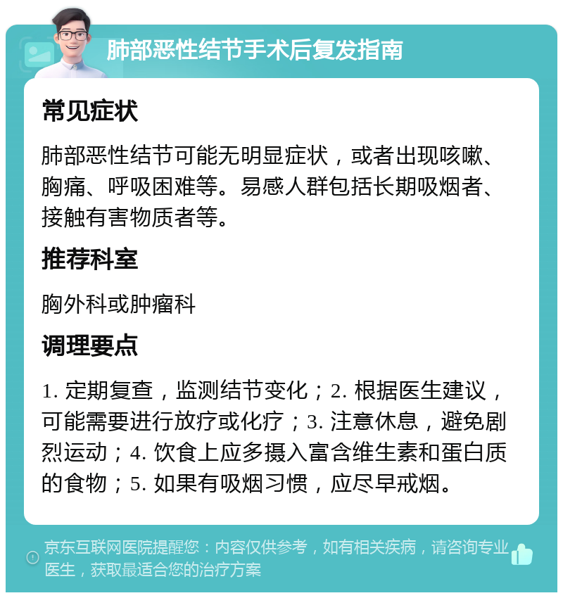 肺部恶性结节手术后复发指南 常见症状 肺部恶性结节可能无明显症状，或者出现咳嗽、胸痛、呼吸困难等。易感人群包括长期吸烟者、接触有害物质者等。 推荐科室 胸外科或肿瘤科 调理要点 1. 定期复查，监测结节变化；2. 根据医生建议，可能需要进行放疗或化疗；3. 注意休息，避免剧烈运动；4. 饮食上应多摄入富含维生素和蛋白质的食物；5. 如果有吸烟习惯，应尽早戒烟。