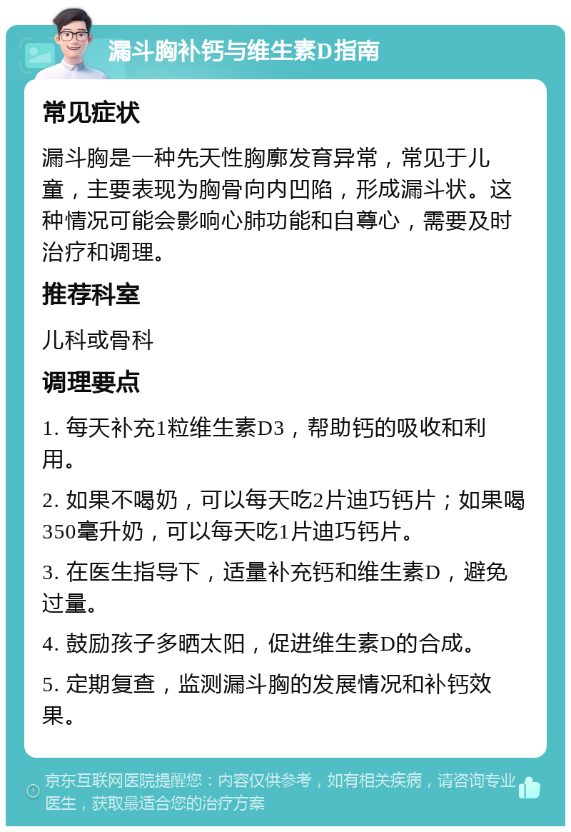 漏斗胸补钙与维生素D指南 常见症状 漏斗胸是一种先天性胸廓发育异常，常见于儿童，主要表现为胸骨向内凹陷，形成漏斗状。这种情况可能会影响心肺功能和自尊心，需要及时治疗和调理。 推荐科室 儿科或骨科 调理要点 1. 每天补充1粒维生素D3，帮助钙的吸收和利用。 2. 如果不喝奶，可以每天吃2片迪巧钙片；如果喝350毫升奶，可以每天吃1片迪巧钙片。 3. 在医生指导下，适量补充钙和维生素D，避免过量。 4. 鼓励孩子多晒太阳，促进维生素D的合成。 5. 定期复查，监测漏斗胸的发展情况和补钙效果。