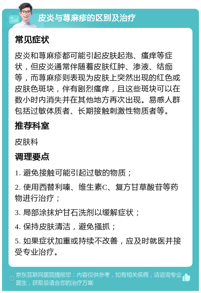 皮炎与荨麻疹的区别及治疗 常见症状 皮炎和荨麻疹都可能引起皮肤起泡、瘙痒等症状，但皮炎通常伴随着皮肤红肿、渗液、结痂等，而荨麻疹则表现为皮肤上突然出现的红色或皮肤色斑块，伴有剧烈瘙痒，且这些斑块可以在数小时内消失并在其他地方再次出现。易感人群包括过敏体质者、长期接触刺激性物质者等。 推荐科室 皮肤科 调理要点 1. 避免接触可能引起过敏的物质； 2. 使用西替利嗪、维生素C、复方甘草酸苷等药物进行治疗； 3. 局部涂抹炉甘石洗剂以缓解症状； 4. 保持皮肤清洁，避免搔抓； 5. 如果症状加重或持续不改善，应及时就医并接受专业治疗。