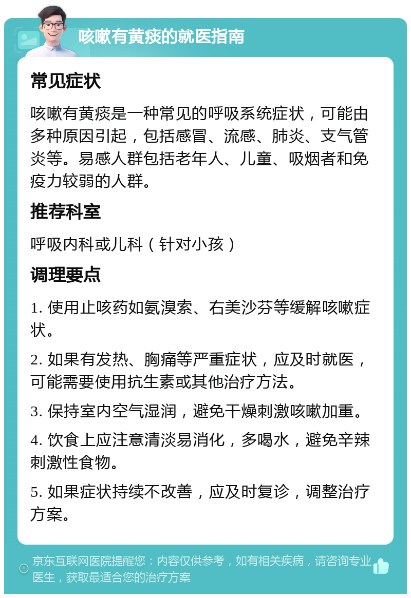 咳嗽有黄痰的就医指南 常见症状 咳嗽有黄痰是一种常见的呼吸系统症状，可能由多种原因引起，包括感冒、流感、肺炎、支气管炎等。易感人群包括老年人、儿童、吸烟者和免疫力较弱的人群。 推荐科室 呼吸内科或儿科（针对小孩） 调理要点 1. 使用止咳药如氨溴索、右美沙芬等缓解咳嗽症状。 2. 如果有发热、胸痛等严重症状，应及时就医，可能需要使用抗生素或其他治疗方法。 3. 保持室内空气湿润，避免干燥刺激咳嗽加重。 4. 饮食上应注意清淡易消化，多喝水，避免辛辣刺激性食物。 5. 如果症状持续不改善，应及时复诊，调整治疗方案。