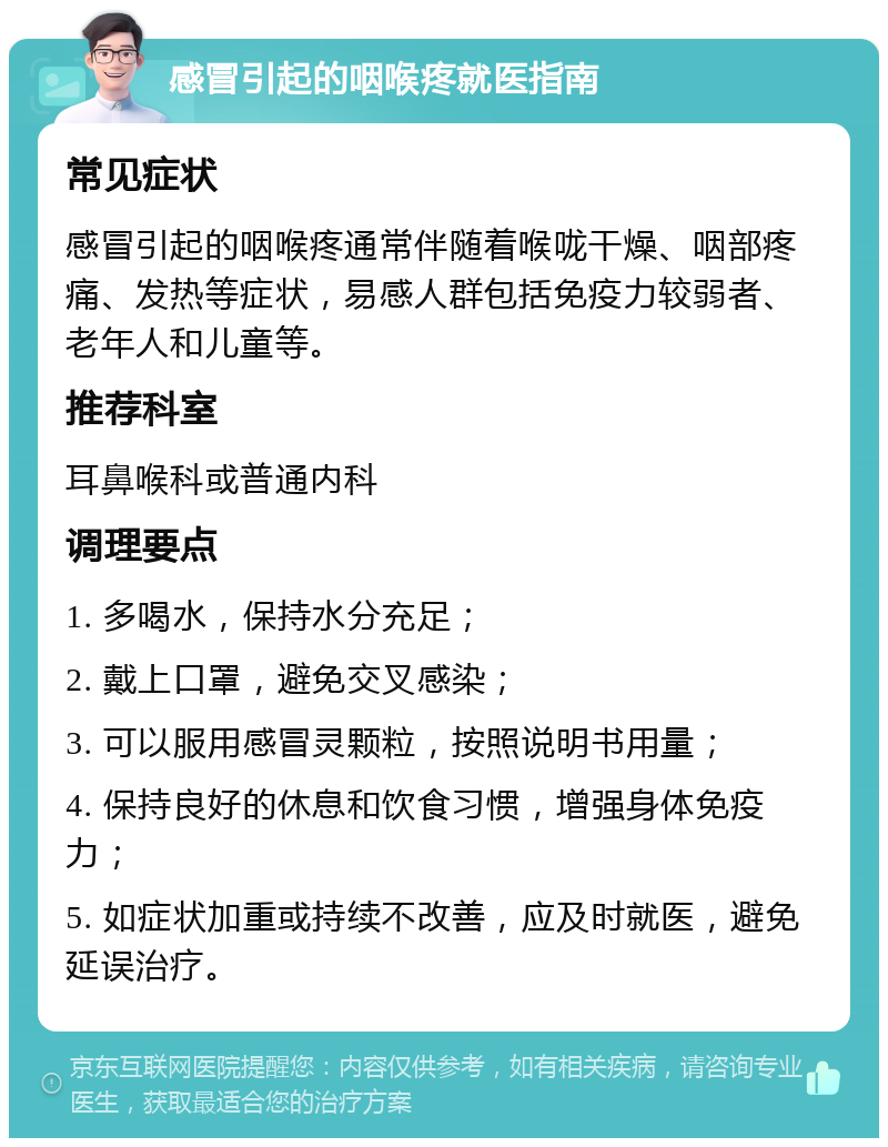 感冒引起的咽喉疼就医指南 常见症状 感冒引起的咽喉疼通常伴随着喉咙干燥、咽部疼痛、发热等症状，易感人群包括免疫力较弱者、老年人和儿童等。 推荐科室 耳鼻喉科或普通内科 调理要点 1. 多喝水，保持水分充足； 2. 戴上口罩，避免交叉感染； 3. 可以服用感冒灵颗粒，按照说明书用量； 4. 保持良好的休息和饮食习惯，增强身体免疫力； 5. 如症状加重或持续不改善，应及时就医，避免延误治疗。