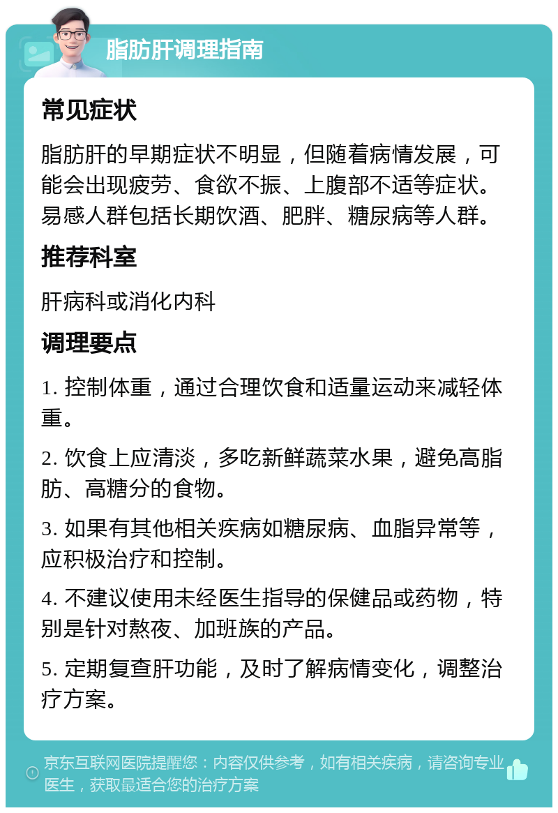 脂肪肝调理指南 常见症状 脂肪肝的早期症状不明显，但随着病情发展，可能会出现疲劳、食欲不振、上腹部不适等症状。易感人群包括长期饮酒、肥胖、糖尿病等人群。 推荐科室 肝病科或消化内科 调理要点 1. 控制体重，通过合理饮食和适量运动来减轻体重。 2. 饮食上应清淡，多吃新鲜蔬菜水果，避免高脂肪、高糖分的食物。 3. 如果有其他相关疾病如糖尿病、血脂异常等，应积极治疗和控制。 4. 不建议使用未经医生指导的保健品或药物，特别是针对熬夜、加班族的产品。 5. 定期复查肝功能，及时了解病情变化，调整治疗方案。