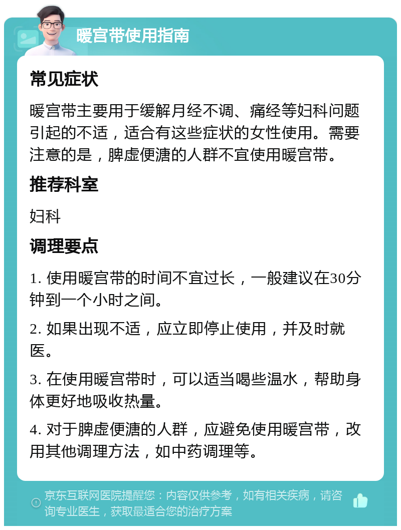 暖宫带使用指南 常见症状 暖宫带主要用于缓解月经不调、痛经等妇科问题引起的不适，适合有这些症状的女性使用。需要注意的是，脾虚便溏的人群不宜使用暖宫带。 推荐科室 妇科 调理要点 1. 使用暖宫带的时间不宜过长，一般建议在30分钟到一个小时之间。 2. 如果出现不适，应立即停止使用，并及时就医。 3. 在使用暖宫带时，可以适当喝些温水，帮助身体更好地吸收热量。 4. 对于脾虚便溏的人群，应避免使用暖宫带，改用其他调理方法，如中药调理等。