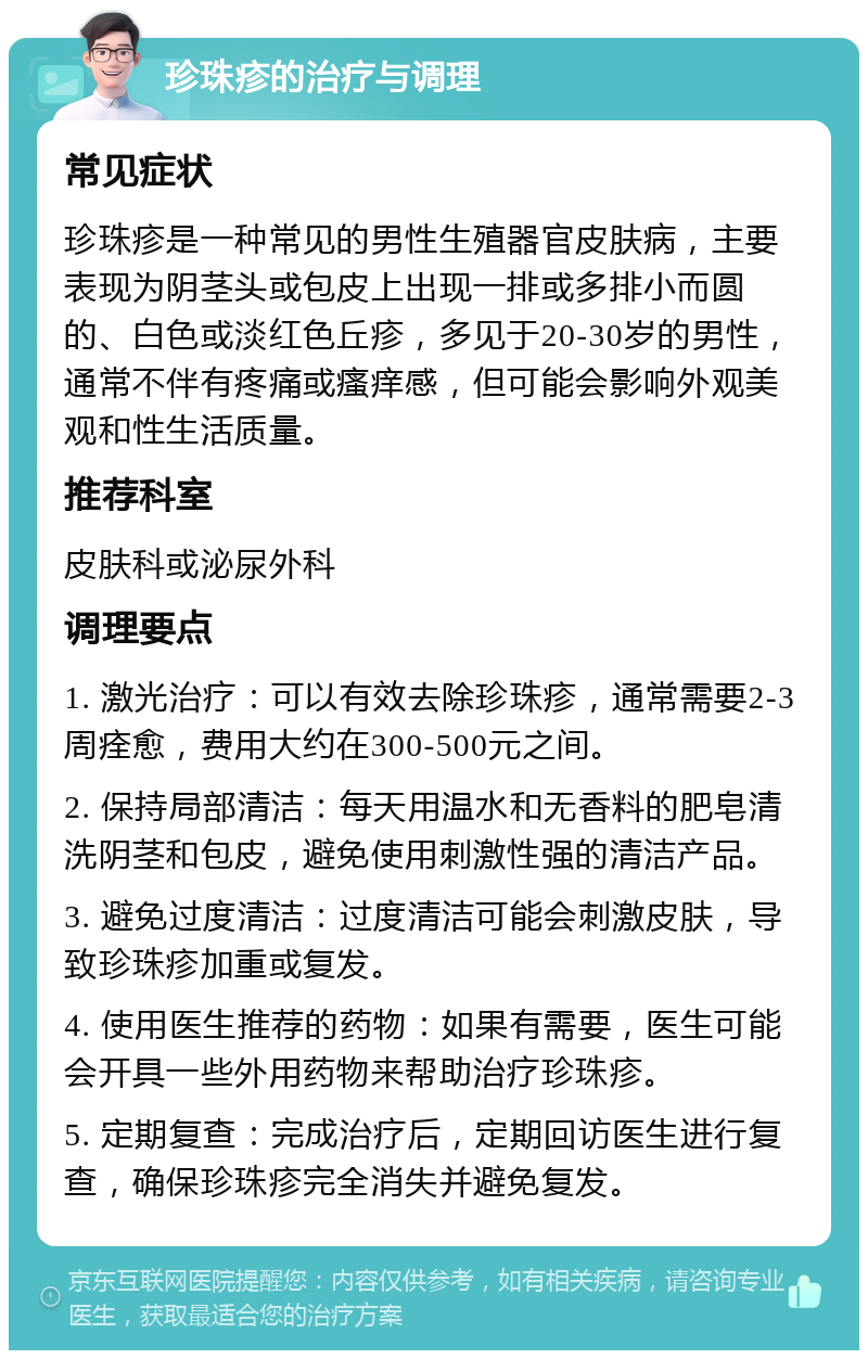 珍珠疹的治疗与调理 常见症状 珍珠疹是一种常见的男性生殖器官皮肤病，主要表现为阴茎头或包皮上出现一排或多排小而圆的、白色或淡红色丘疹，多见于20-30岁的男性，通常不伴有疼痛或瘙痒感，但可能会影响外观美观和性生活质量。 推荐科室 皮肤科或泌尿外科 调理要点 1. 激光治疗：可以有效去除珍珠疹，通常需要2-3周痊愈，费用大约在300-500元之间。 2. 保持局部清洁：每天用温水和无香料的肥皂清洗阴茎和包皮，避免使用刺激性强的清洁产品。 3. 避免过度清洁：过度清洁可能会刺激皮肤，导致珍珠疹加重或复发。 4. 使用医生推荐的药物：如果有需要，医生可能会开具一些外用药物来帮助治疗珍珠疹。 5. 定期复查：完成治疗后，定期回访医生进行复查，确保珍珠疹完全消失并避免复发。