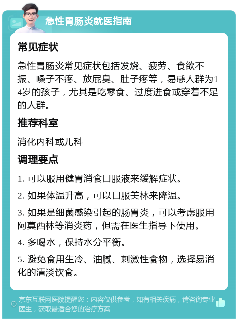 急性胃肠炎就医指南 常见症状 急性胃肠炎常见症状包括发烧、疲劳、食欲不振、嗓子不疼、放屁臭、肚子疼等，易感人群为14岁的孩子，尤其是吃零食、过度进食或穿着不足的人群。 推荐科室 消化内科或儿科 调理要点 1. 可以服用健胃消食口服液来缓解症状。 2. 如果体温升高，可以口服美林来降温。 3. 如果是细菌感染引起的肠胃炎，可以考虑服用阿莫西林等消炎药，但需在医生指导下使用。 4. 多喝水，保持水分平衡。 5. 避免食用生冷、油腻、刺激性食物，选择易消化的清淡饮食。