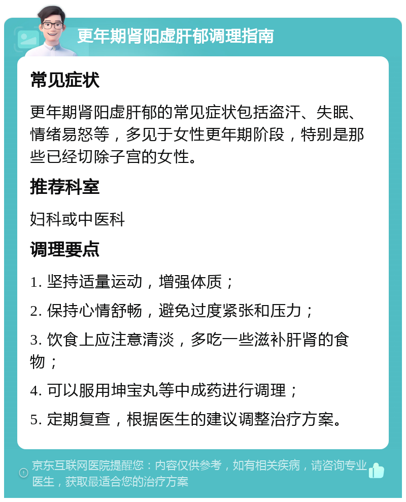 更年期肾阳虚肝郁调理指南 常见症状 更年期肾阳虚肝郁的常见症状包括盗汗、失眠、情绪易怒等，多见于女性更年期阶段，特别是那些已经切除子宫的女性。 推荐科室 妇科或中医科 调理要点 1. 坚持适量运动，增强体质； 2. 保持心情舒畅，避免过度紧张和压力； 3. 饮食上应注意清淡，多吃一些滋补肝肾的食物； 4. 可以服用坤宝丸等中成药进行调理； 5. 定期复查，根据医生的建议调整治疗方案。