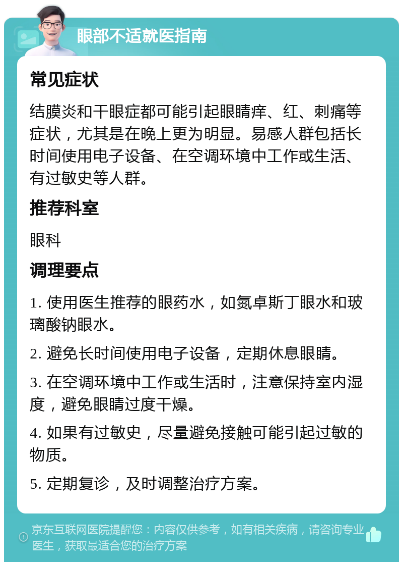 眼部不适就医指南 常见症状 结膜炎和干眼症都可能引起眼睛痒、红、刺痛等症状，尤其是在晚上更为明显。易感人群包括长时间使用电子设备、在空调环境中工作或生活、有过敏史等人群。 推荐科室 眼科 调理要点 1. 使用医生推荐的眼药水，如氮卓斯丁眼水和玻璃酸钠眼水。 2. 避免长时间使用电子设备，定期休息眼睛。 3. 在空调环境中工作或生活时，注意保持室内湿度，避免眼睛过度干燥。 4. 如果有过敏史，尽量避免接触可能引起过敏的物质。 5. 定期复诊，及时调整治疗方案。