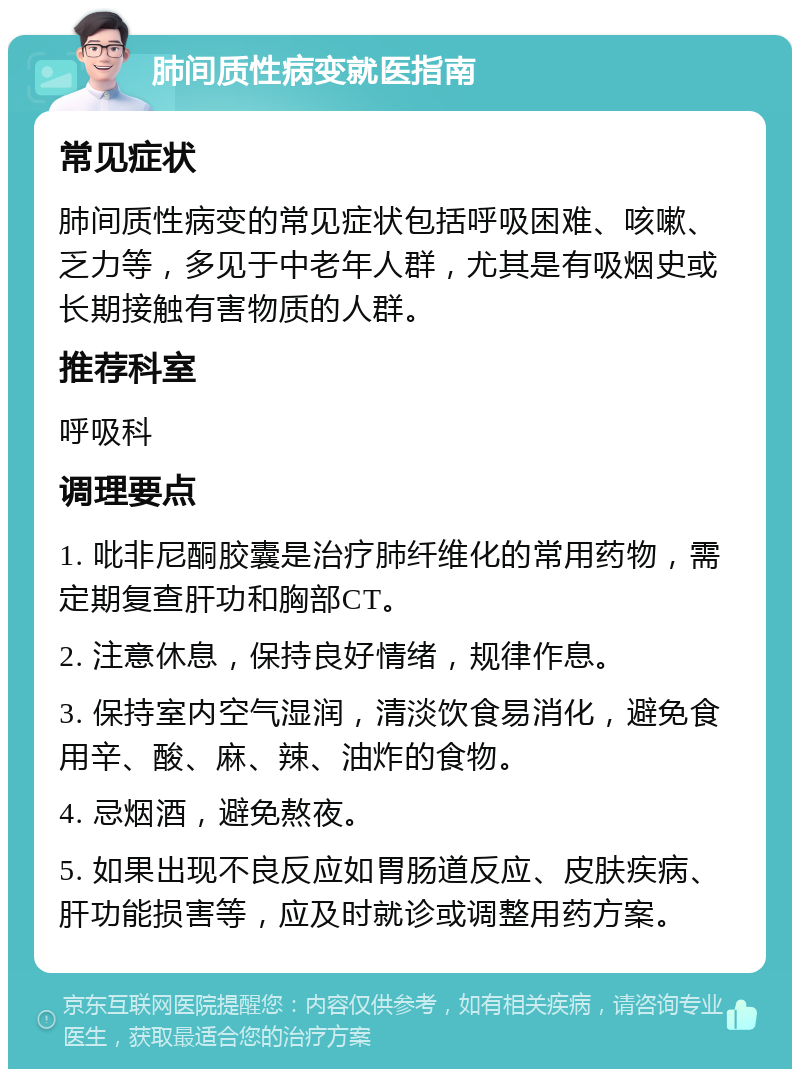 肺间质性病变就医指南 常见症状 肺间质性病变的常见症状包括呼吸困难、咳嗽、乏力等，多见于中老年人群，尤其是有吸烟史或长期接触有害物质的人群。 推荐科室 呼吸科 调理要点 1. 吡非尼酮胶囊是治疗肺纤维化的常用药物，需定期复查肝功和胸部CT。 2. 注意休息，保持良好情绪，规律作息。 3. 保持室内空气湿润，清淡饮食易消化，避免食用辛、酸、麻、辣、油炸的食物。 4. 忌烟酒，避免熬夜。 5. 如果出现不良反应如胃肠道反应、皮肤疾病、肝功能损害等，应及时就诊或调整用药方案。