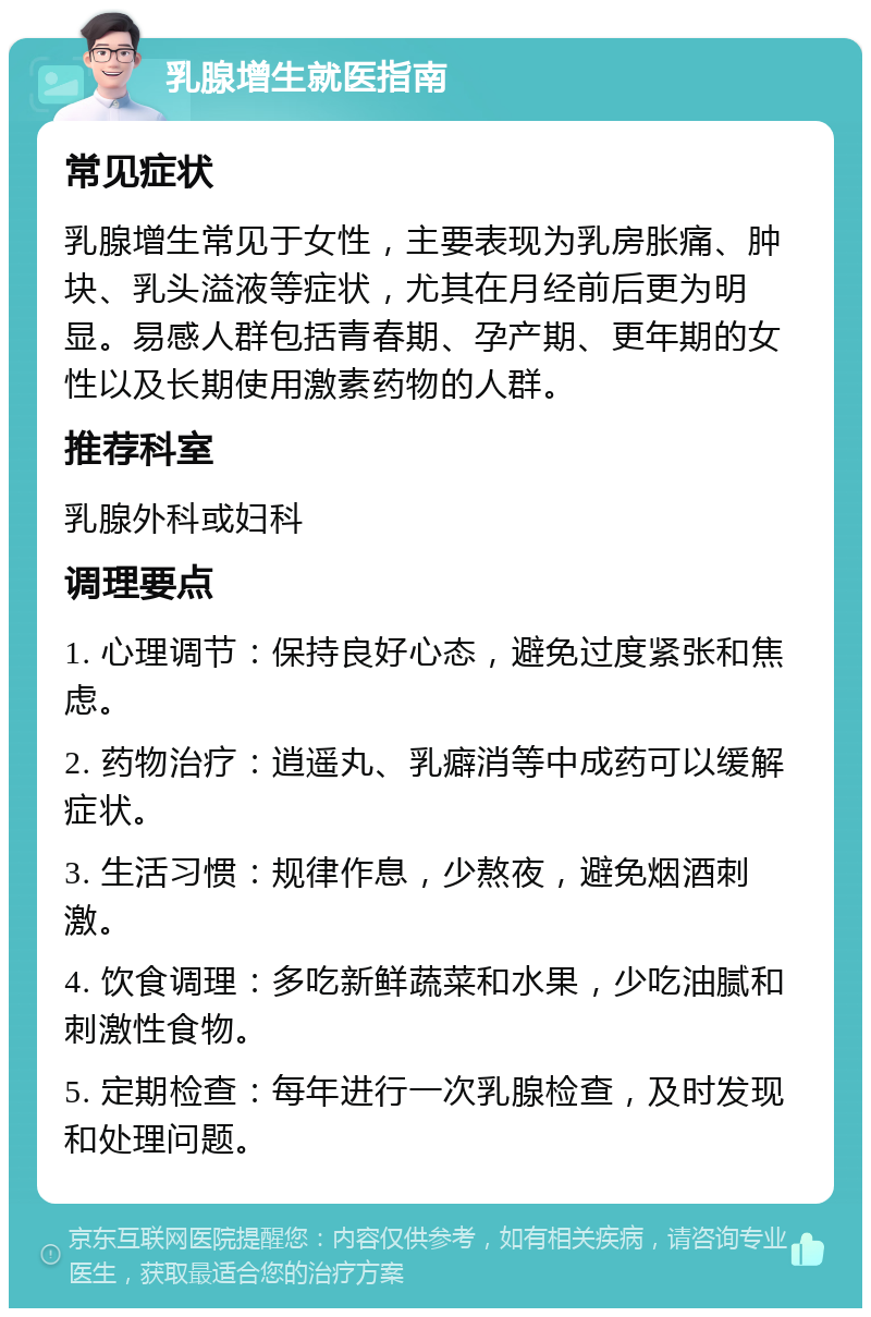 乳腺增生就医指南 常见症状 乳腺增生常见于女性，主要表现为乳房胀痛、肿块、乳头溢液等症状，尤其在月经前后更为明显。易感人群包括青春期、孕产期、更年期的女性以及长期使用激素药物的人群。 推荐科室 乳腺外科或妇科 调理要点 1. 心理调节：保持良好心态，避免过度紧张和焦虑。 2. 药物治疗：逍遥丸、乳癖消等中成药可以缓解症状。 3. 生活习惯：规律作息，少熬夜，避免烟酒刺激。 4. 饮食调理：多吃新鲜蔬菜和水果，少吃油腻和刺激性食物。 5. 定期检查：每年进行一次乳腺检查，及时发现和处理问题。