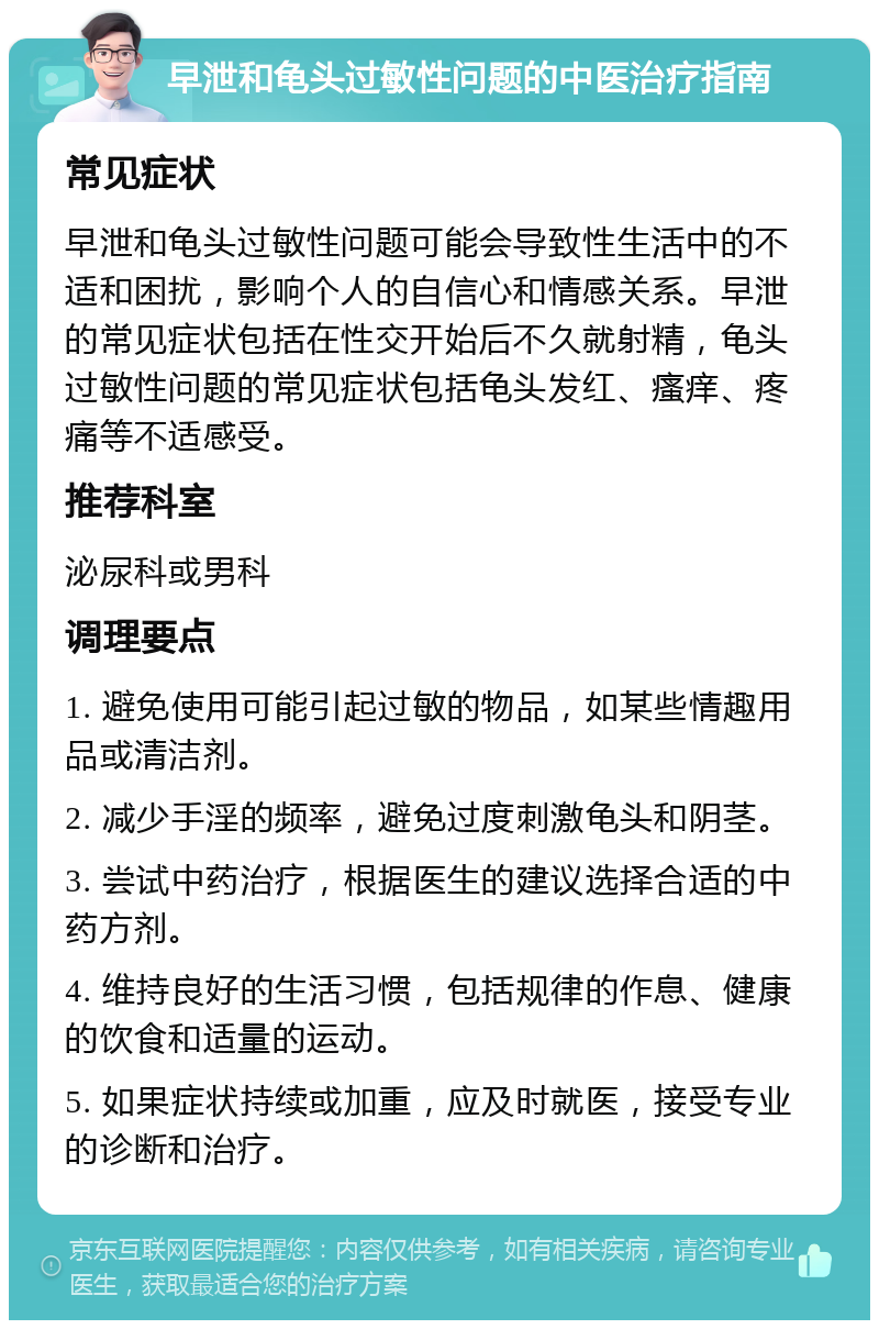 早泄和龟头过敏性问题的中医治疗指南 常见症状 早泄和龟头过敏性问题可能会导致性生活中的不适和困扰，影响个人的自信心和情感关系。早泄的常见症状包括在性交开始后不久就射精，龟头过敏性问题的常见症状包括龟头发红、瘙痒、疼痛等不适感受。 推荐科室 泌尿科或男科 调理要点 1. 避免使用可能引起过敏的物品，如某些情趣用品或清洁剂。 2. 减少手淫的频率，避免过度刺激龟头和阴茎。 3. 尝试中药治疗，根据医生的建议选择合适的中药方剂。 4. 维持良好的生活习惯，包括规律的作息、健康的饮食和适量的运动。 5. 如果症状持续或加重，应及时就医，接受专业的诊断和治疗。