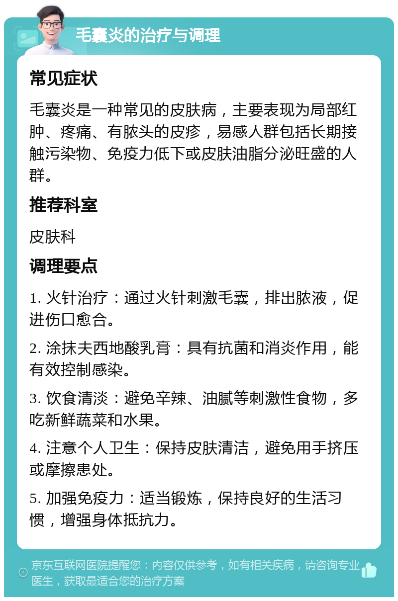 毛囊炎的治疗与调理 常见症状 毛囊炎是一种常见的皮肤病，主要表现为局部红肿、疼痛、有脓头的皮疹，易感人群包括长期接触污染物、免疫力低下或皮肤油脂分泌旺盛的人群。 推荐科室 皮肤科 调理要点 1. 火针治疗：通过火针刺激毛囊，排出脓液，促进伤口愈合。 2. 涂抹夫西地酸乳膏：具有抗菌和消炎作用，能有效控制感染。 3. 饮食清淡：避免辛辣、油腻等刺激性食物，多吃新鲜蔬菜和水果。 4. 注意个人卫生：保持皮肤清洁，避免用手挤压或摩擦患处。 5. 加强免疫力：适当锻炼，保持良好的生活习惯，增强身体抵抗力。