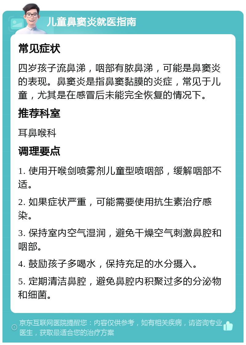 儿童鼻窦炎就医指南 常见症状 四岁孩子流鼻涕，咽部有脓鼻涕，可能是鼻窦炎的表现。鼻窦炎是指鼻窦黏膜的炎症，常见于儿童，尤其是在感冒后未能完全恢复的情况下。 推荐科室 耳鼻喉科 调理要点 1. 使用开喉剑喷雾剂儿童型喷咽部，缓解咽部不适。 2. 如果症状严重，可能需要使用抗生素治疗感染。 3. 保持室内空气湿润，避免干燥空气刺激鼻腔和咽部。 4. 鼓励孩子多喝水，保持充足的水分摄入。 5. 定期清洁鼻腔，避免鼻腔内积聚过多的分泌物和细菌。