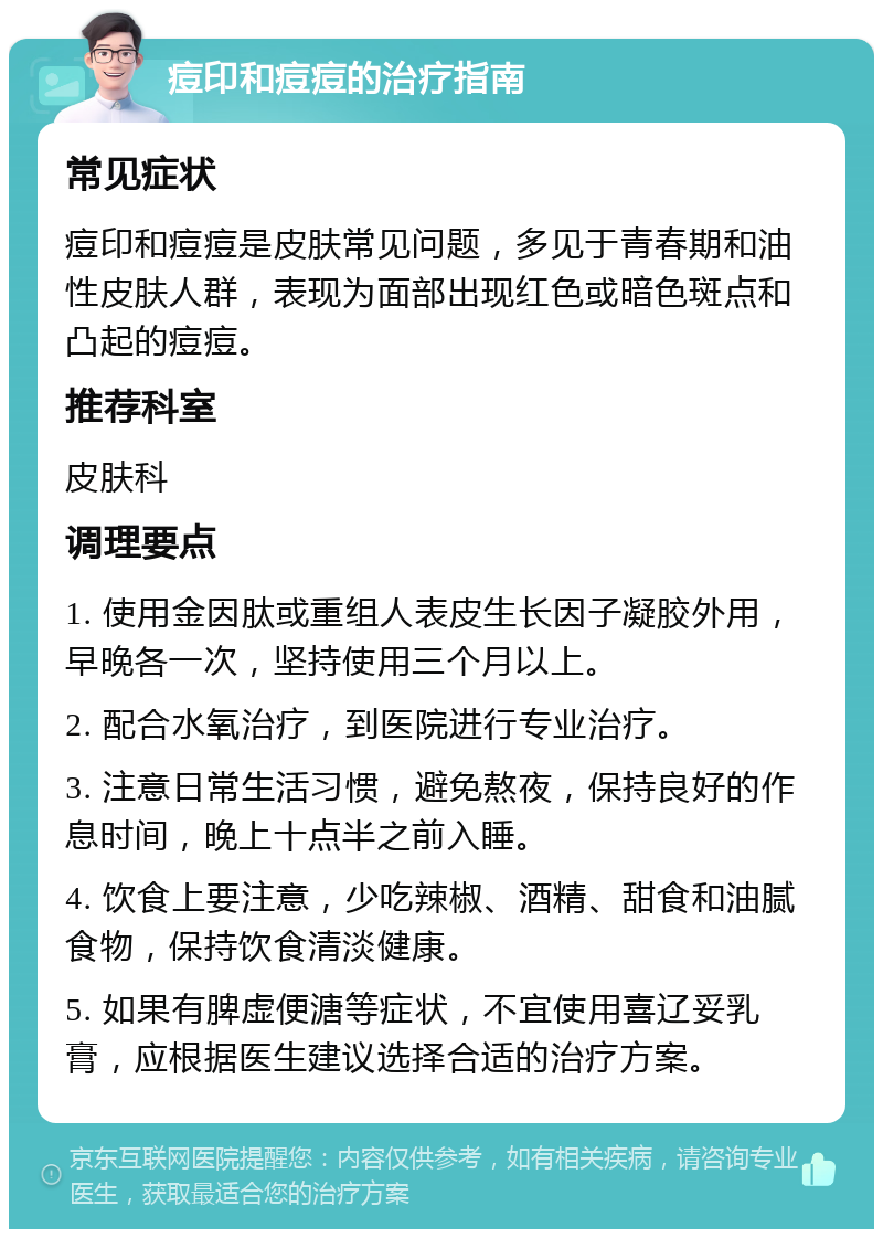 痘印和痘痘的治疗指南 常见症状 痘印和痘痘是皮肤常见问题，多见于青春期和油性皮肤人群，表现为面部出现红色或暗色斑点和凸起的痘痘。 推荐科室 皮肤科 调理要点 1. 使用金因肽或重组人表皮生长因子凝胶外用，早晚各一次，坚持使用三个月以上。 2. 配合水氧治疗，到医院进行专业治疗。 3. 注意日常生活习惯，避免熬夜，保持良好的作息时间，晚上十点半之前入睡。 4. 饮食上要注意，少吃辣椒、酒精、甜食和油腻食物，保持饮食清淡健康。 5. 如果有脾虚便溏等症状，不宜使用喜辽妥乳膏，应根据医生建议选择合适的治疗方案。