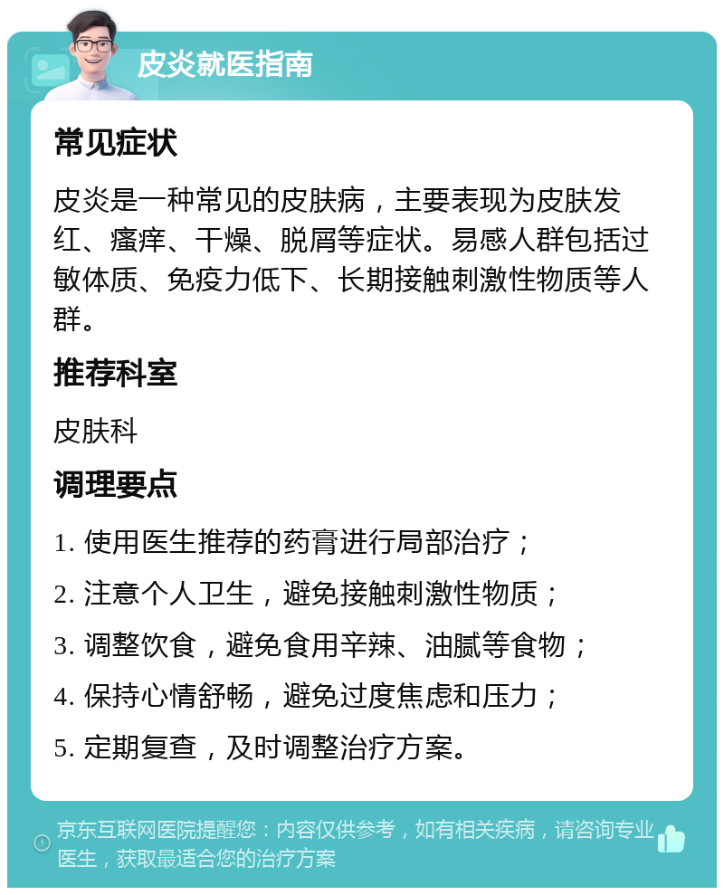 皮炎就医指南 常见症状 皮炎是一种常见的皮肤病，主要表现为皮肤发红、瘙痒、干燥、脱屑等症状。易感人群包括过敏体质、免疫力低下、长期接触刺激性物质等人群。 推荐科室 皮肤科 调理要点 1. 使用医生推荐的药膏进行局部治疗； 2. 注意个人卫生，避免接触刺激性物质； 3. 调整饮食，避免食用辛辣、油腻等食物； 4. 保持心情舒畅，避免过度焦虑和压力； 5. 定期复查，及时调整治疗方案。