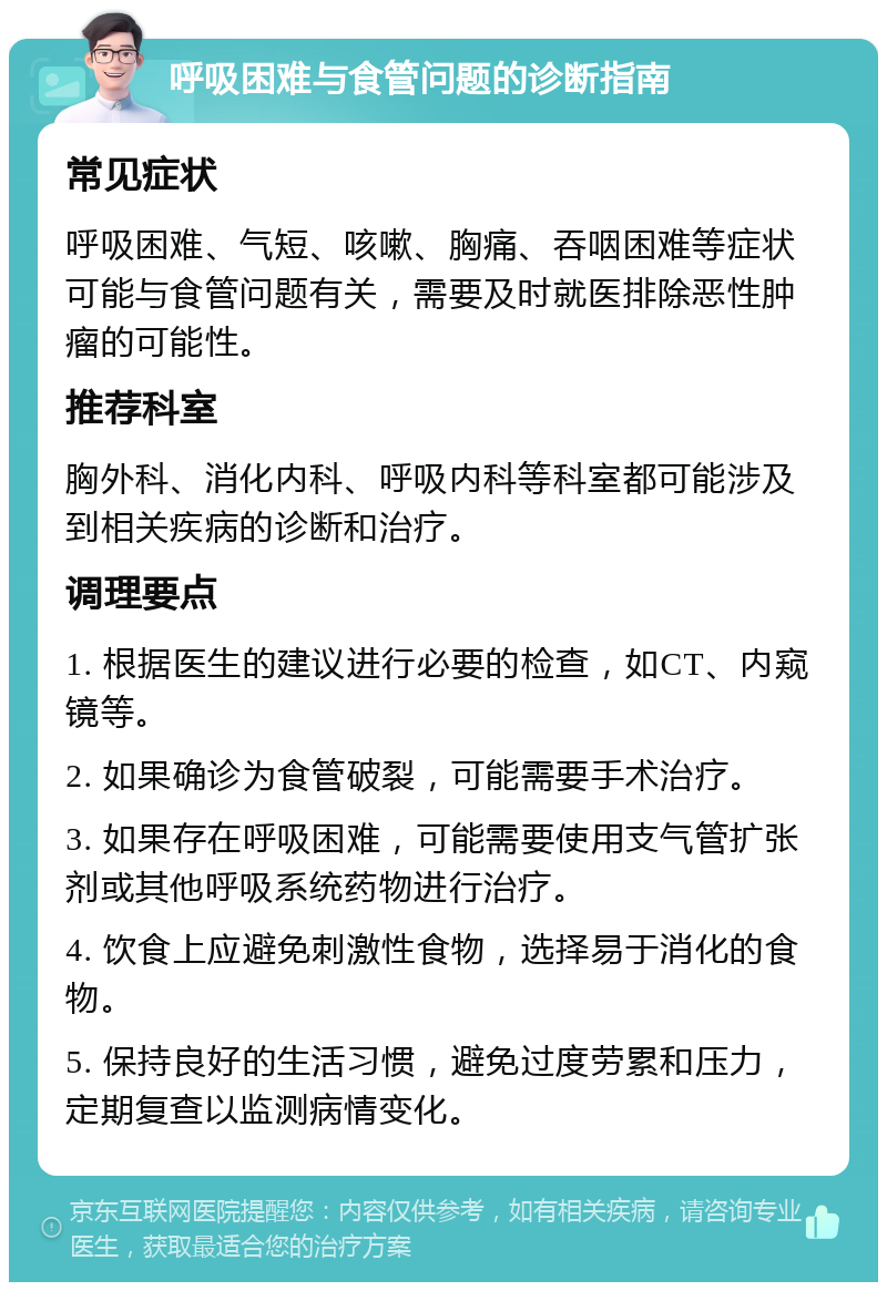 呼吸困难与食管问题的诊断指南 常见症状 呼吸困难、气短、咳嗽、胸痛、吞咽困难等症状可能与食管问题有关，需要及时就医排除恶性肿瘤的可能性。 推荐科室 胸外科、消化内科、呼吸内科等科室都可能涉及到相关疾病的诊断和治疗。 调理要点 1. 根据医生的建议进行必要的检查，如CT、内窥镜等。 2. 如果确诊为食管破裂，可能需要手术治疗。 3. 如果存在呼吸困难，可能需要使用支气管扩张剂或其他呼吸系统药物进行治疗。 4. 饮食上应避免刺激性食物，选择易于消化的食物。 5. 保持良好的生活习惯，避免过度劳累和压力，定期复查以监测病情变化。