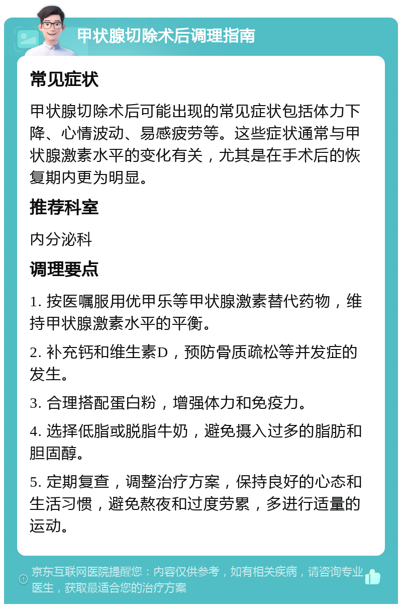 甲状腺切除术后调理指南 常见症状 甲状腺切除术后可能出现的常见症状包括体力下降、心情波动、易感疲劳等。这些症状通常与甲状腺激素水平的变化有关，尤其是在手术后的恢复期内更为明显。 推荐科室 内分泌科 调理要点 1. 按医嘱服用优甲乐等甲状腺激素替代药物，维持甲状腺激素水平的平衡。 2. 补充钙和维生素D，预防骨质疏松等并发症的发生。 3. 合理搭配蛋白粉，增强体力和免疫力。 4. 选择低脂或脱脂牛奶，避免摄入过多的脂肪和胆固醇。 5. 定期复查，调整治疗方案，保持良好的心态和生活习惯，避免熬夜和过度劳累，多进行适量的运动。