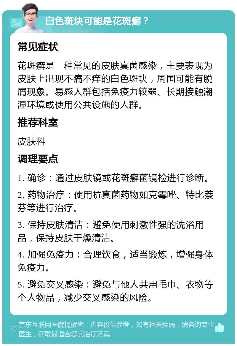 白色斑块可能是花斑癣？ 常见症状 花斑癣是一种常见的皮肤真菌感染，主要表现为皮肤上出现不痛不痒的白色斑块，周围可能有脱屑现象。易感人群包括免疫力较弱、长期接触潮湿环境或使用公共设施的人群。 推荐科室 皮肤科 调理要点 1. 确诊：通过皮肤镜或花斑癣菌镜检进行诊断。 2. 药物治疗：使用抗真菌药物如克霉唑、特比萘芬等进行治疗。 3. 保持皮肤清洁：避免使用刺激性强的洗浴用品，保持皮肤干燥清洁。 4. 加强免疫力：合理饮食，适当锻炼，增强身体免疫力。 5. 避免交叉感染：避免与他人共用毛巾、衣物等个人物品，减少交叉感染的风险。