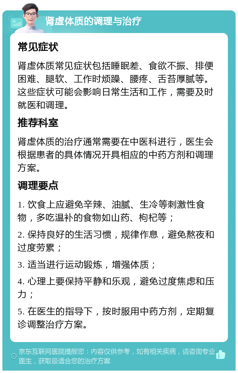 肾虚体质的调理与治疗 常见症状 肾虚体质常见症状包括睡眠差、食欲不振、排便困难、腿软、工作时烦躁、腰疼、舌苔厚腻等。这些症状可能会影响日常生活和工作，需要及时就医和调理。 推荐科室 肾虚体质的治疗通常需要在中医科进行，医生会根据患者的具体情况开具相应的中药方剂和调理方案。 调理要点 1. 饮食上应避免辛辣、油腻、生冷等刺激性食物，多吃温补的食物如山药、枸杞等； 2. 保持良好的生活习惯，规律作息，避免熬夜和过度劳累； 3. 适当进行运动锻炼，增强体质； 4. 心理上要保持平静和乐观，避免过度焦虑和压力； 5. 在医生的指导下，按时服用中药方剂，定期复诊调整治疗方案。