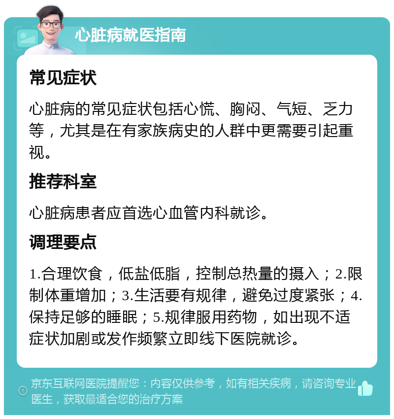 心脏病就医指南 常见症状 心脏病的常见症状包括心慌、胸闷、气短、乏力等，尤其是在有家族病史的人群中更需要引起重视。 推荐科室 心脏病患者应首选心血管内科就诊。 调理要点 1.合理饮食，低盐低脂，控制总热量的摄入；2.限制体重增加；3.生活要有规律，避免过度紧张；4.保持足够的睡眠；5.规律服用药物，如出现不适症状加剧或发作频繁立即线下医院就诊。