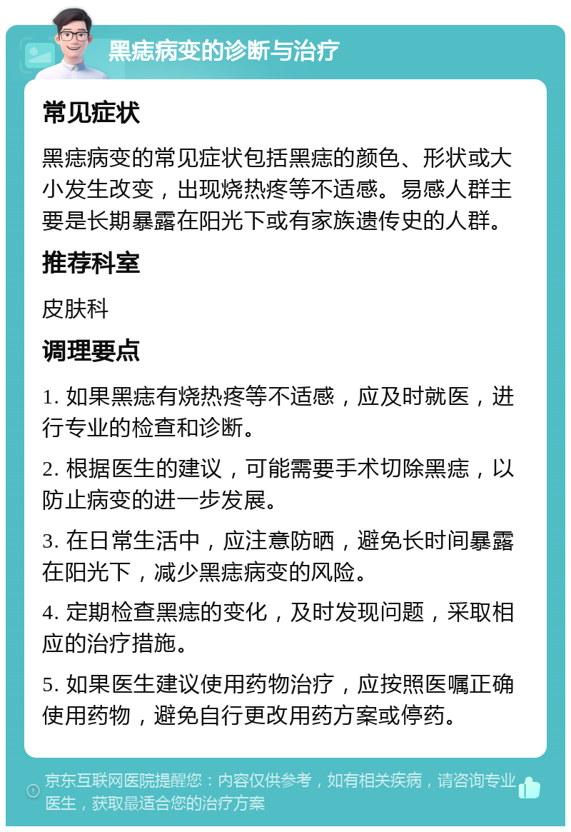 黑痣病变的诊断与治疗 常见症状 黑痣病变的常见症状包括黑痣的颜色、形状或大小发生改变，出现烧热疼等不适感。易感人群主要是长期暴露在阳光下或有家族遗传史的人群。 推荐科室 皮肤科 调理要点 1. 如果黑痣有烧热疼等不适感，应及时就医，进行专业的检查和诊断。 2. 根据医生的建议，可能需要手术切除黑痣，以防止病变的进一步发展。 3. 在日常生活中，应注意防晒，避免长时间暴露在阳光下，减少黑痣病变的风险。 4. 定期检查黑痣的变化，及时发现问题，采取相应的治疗措施。 5. 如果医生建议使用药物治疗，应按照医嘱正确使用药物，避免自行更改用药方案或停药。