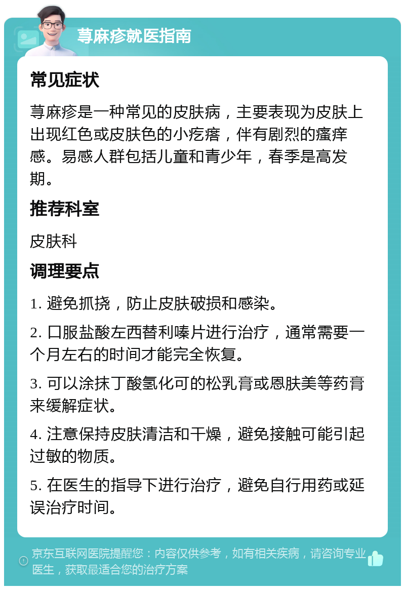 荨麻疹就医指南 常见症状 荨麻疹是一种常见的皮肤病，主要表现为皮肤上出现红色或皮肤色的小疙瘩，伴有剧烈的瘙痒感。易感人群包括儿童和青少年，春季是高发期。 推荐科室 皮肤科 调理要点 1. 避免抓挠，防止皮肤破损和感染。 2. 口服盐酸左西替利嗪片进行治疗，通常需要一个月左右的时间才能完全恢复。 3. 可以涂抹丁酸氢化可的松乳膏或恩肤美等药膏来缓解症状。 4. 注意保持皮肤清洁和干燥，避免接触可能引起过敏的物质。 5. 在医生的指导下进行治疗，避免自行用药或延误治疗时间。