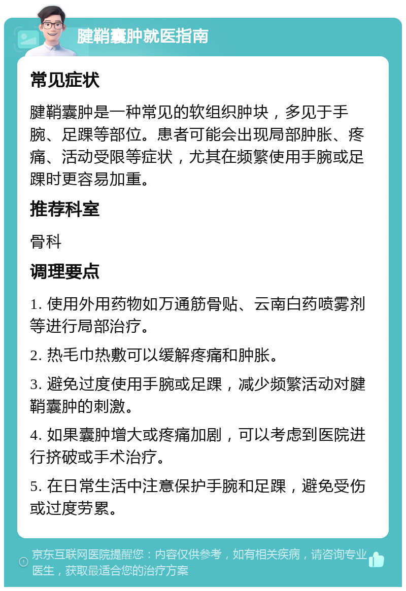 腱鞘囊肿就医指南 常见症状 腱鞘囊肿是一种常见的软组织肿块，多见于手腕、足踝等部位。患者可能会出现局部肿胀、疼痛、活动受限等症状，尤其在频繁使用手腕或足踝时更容易加重。 推荐科室 骨科 调理要点 1. 使用外用药物如万通筋骨贴、云南白药喷雾剂等进行局部治疗。 2. 热毛巾热敷可以缓解疼痛和肿胀。 3. 避免过度使用手腕或足踝，减少频繁活动对腱鞘囊肿的刺激。 4. 如果囊肿增大或疼痛加剧，可以考虑到医院进行挤破或手术治疗。 5. 在日常生活中注意保护手腕和足踝，避免受伤或过度劳累。