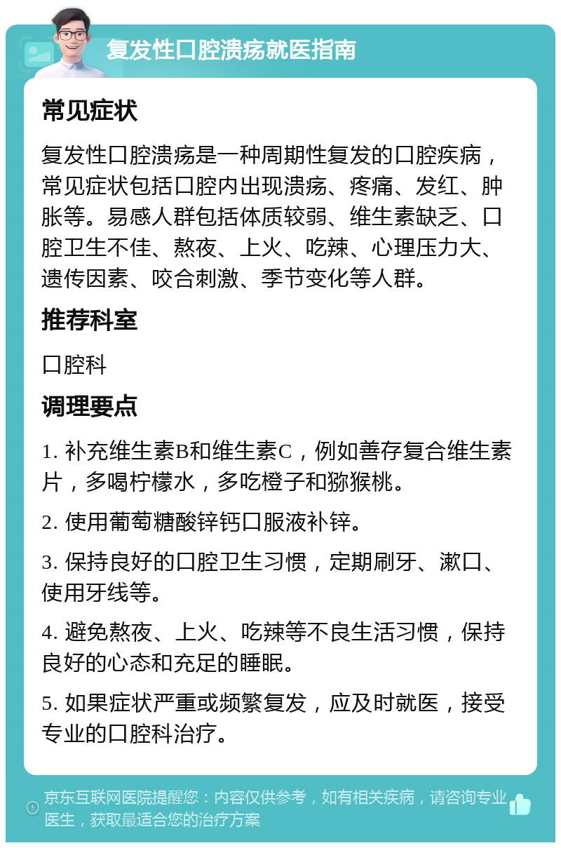 复发性口腔溃疡就医指南 常见症状 复发性口腔溃疡是一种周期性复发的口腔疾病，常见症状包括口腔内出现溃疡、疼痛、发红、肿胀等。易感人群包括体质较弱、维生素缺乏、口腔卫生不佳、熬夜、上火、吃辣、心理压力大、遗传因素、咬合刺激、季节变化等人群。 推荐科室 口腔科 调理要点 1. 补充维生素B和维生素C，例如善存复合维生素片，多喝柠檬水，多吃橙子和猕猴桃。 2. 使用葡萄糖酸锌钙口服液补锌。 3. 保持良好的口腔卫生习惯，定期刷牙、漱口、使用牙线等。 4. 避免熬夜、上火、吃辣等不良生活习惯，保持良好的心态和充足的睡眠。 5. 如果症状严重或频繁复发，应及时就医，接受专业的口腔科治疗。