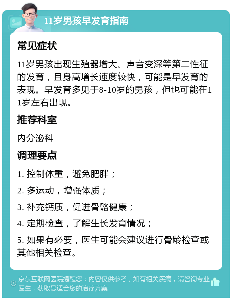 11岁男孩早发育指南 常见症状 11岁男孩出现生殖器增大、声音变深等第二性征的发育，且身高增长速度较快，可能是早发育的表现。早发育多见于8-10岁的男孩，但也可能在11岁左右出现。 推荐科室 内分泌科 调理要点 1. 控制体重，避免肥胖； 2. 多运动，增强体质； 3. 补充钙质，促进骨骼健康； 4. 定期检查，了解生长发育情况； 5. 如果有必要，医生可能会建议进行骨龄检查或其他相关检查。