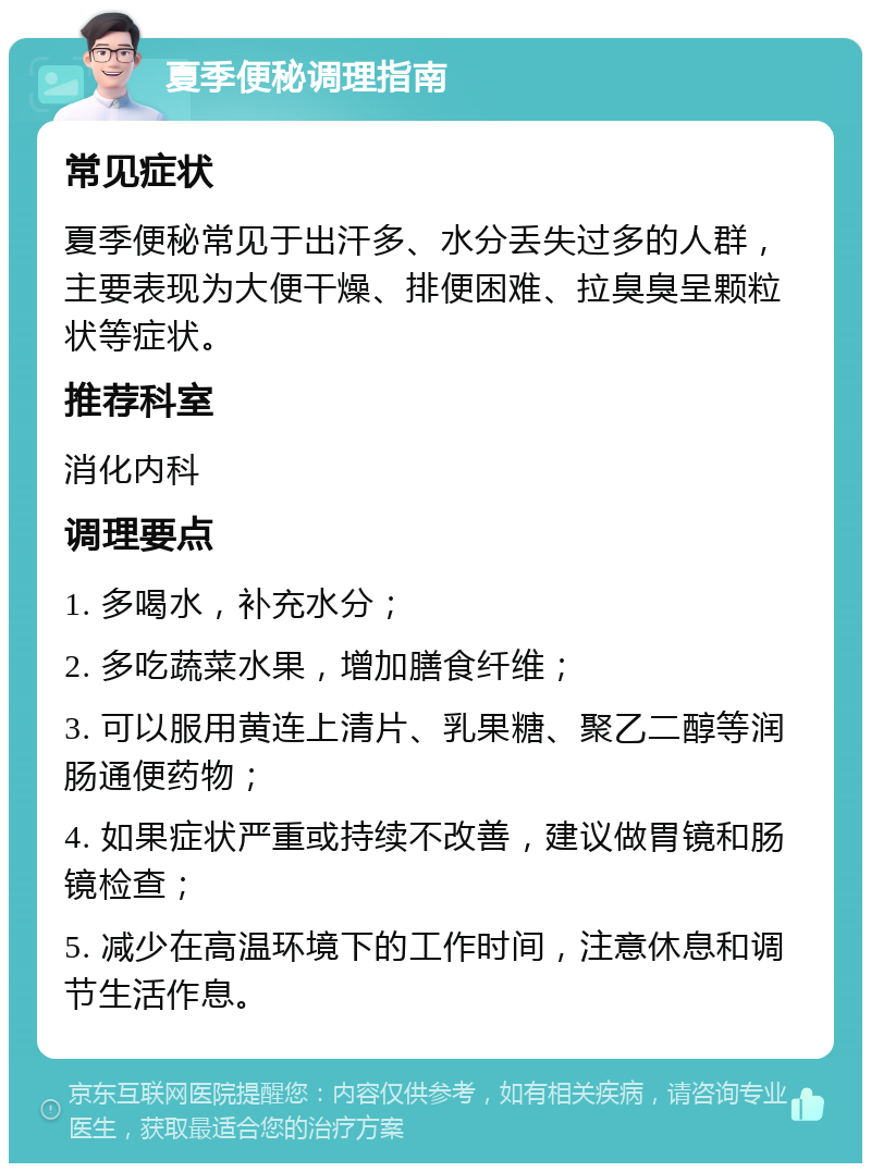 夏季便秘调理指南 常见症状 夏季便秘常见于出汗多、水分丢失过多的人群，主要表现为大便干燥、排便困难、拉臭臭呈颗粒状等症状。 推荐科室 消化内科 调理要点 1. 多喝水，补充水分； 2. 多吃蔬菜水果，增加膳食纤维； 3. 可以服用黄连上清片、乳果糖、聚乙二醇等润肠通便药物； 4. 如果症状严重或持续不改善，建议做胃镜和肠镜检查； 5. 减少在高温环境下的工作时间，注意休息和调节生活作息。