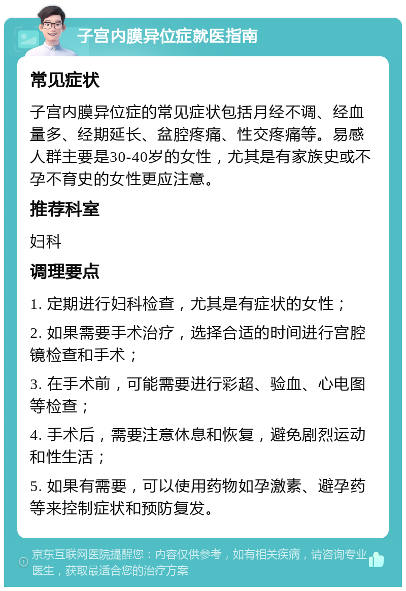 子宫内膜异位症就医指南 常见症状 子宫内膜异位症的常见症状包括月经不调、经血量多、经期延长、盆腔疼痛、性交疼痛等。易感人群主要是30-40岁的女性，尤其是有家族史或不孕不育史的女性更应注意。 推荐科室 妇科 调理要点 1. 定期进行妇科检查，尤其是有症状的女性； 2. 如果需要手术治疗，选择合适的时间进行宫腔镜检查和手术； 3. 在手术前，可能需要进行彩超、验血、心电图等检查； 4. 手术后，需要注意休息和恢复，避免剧烈运动和性生活； 5. 如果有需要，可以使用药物如孕激素、避孕药等来控制症状和预防复发。