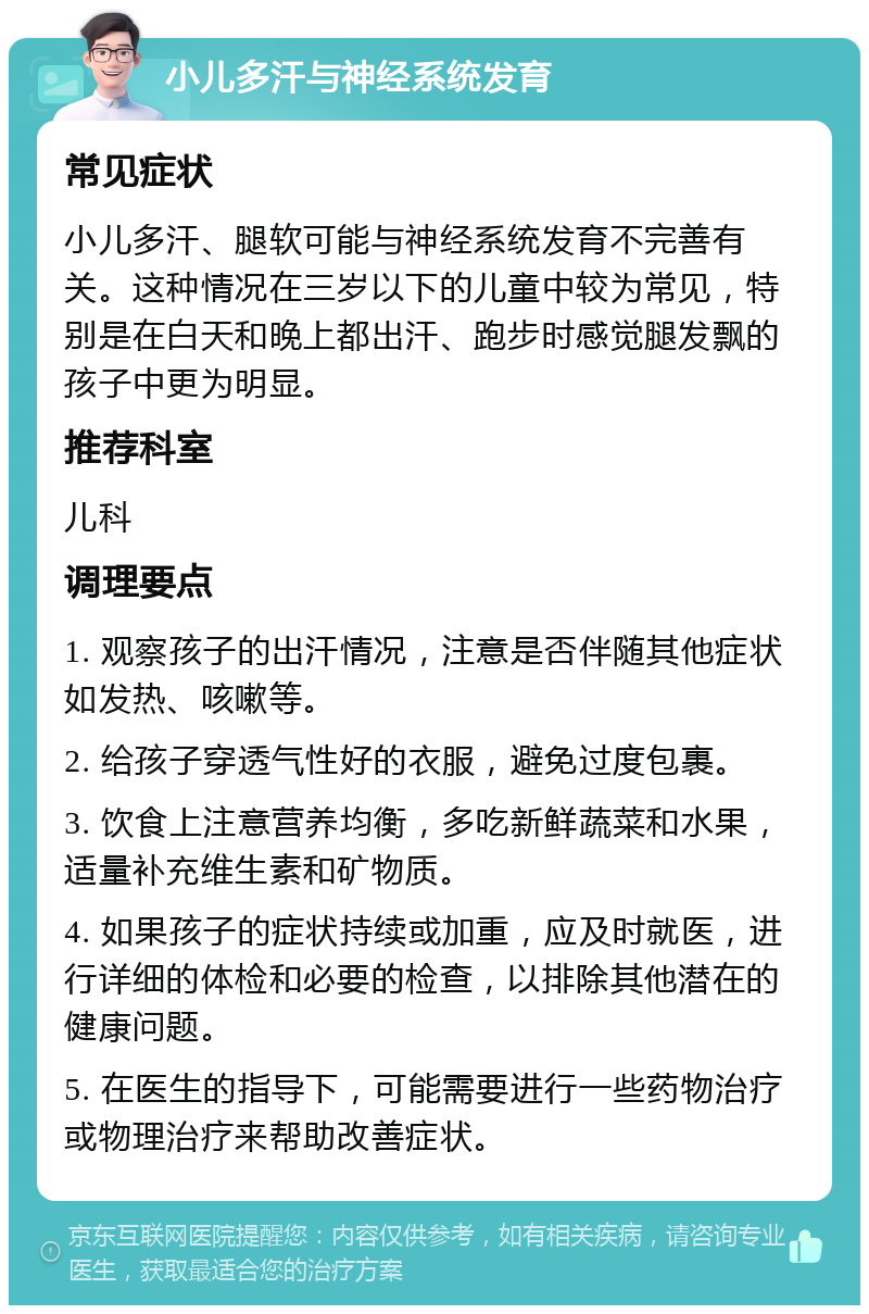 小儿多汗与神经系统发育 常见症状 小儿多汗、腿软可能与神经系统发育不完善有关。这种情况在三岁以下的儿童中较为常见，特别是在白天和晚上都出汗、跑步时感觉腿发飘的孩子中更为明显。 推荐科室 儿科 调理要点 1. 观察孩子的出汗情况，注意是否伴随其他症状如发热、咳嗽等。 2. 给孩子穿透气性好的衣服，避免过度包裹。 3. 饮食上注意营养均衡，多吃新鲜蔬菜和水果，适量补充维生素和矿物质。 4. 如果孩子的症状持续或加重，应及时就医，进行详细的体检和必要的检查，以排除其他潜在的健康问题。 5. 在医生的指导下，可能需要进行一些药物治疗或物理治疗来帮助改善症状。