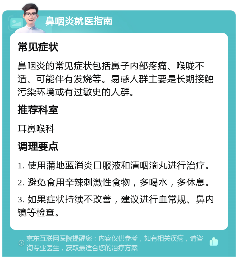 鼻咽炎就医指南 常见症状 鼻咽炎的常见症状包括鼻子内部疼痛、喉咙不适、可能伴有发烧等。易感人群主要是长期接触污染环境或有过敏史的人群。 推荐科室 耳鼻喉科 调理要点 1. 使用蒲地蓝消炎口服液和清咽滴丸进行治疗。 2. 避免食用辛辣刺激性食物，多喝水，多休息。 3. 如果症状持续不改善，建议进行血常规、鼻内镜等检查。