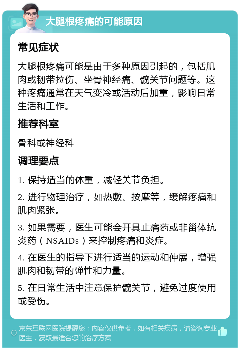 大腿根疼痛的可能原因 常见症状 大腿根疼痛可能是由于多种原因引起的，包括肌肉或韧带拉伤、坐骨神经痛、髋关节问题等。这种疼痛通常在天气变冷或活动后加重，影响日常生活和工作。 推荐科室 骨科或神经科 调理要点 1. 保持适当的体重，减轻关节负担。 2. 进行物理治疗，如热敷、按摩等，缓解疼痛和肌肉紧张。 3. 如果需要，医生可能会开具止痛药或非甾体抗炎药（NSAIDs）来控制疼痛和炎症。 4. 在医生的指导下进行适当的运动和伸展，增强肌肉和韧带的弹性和力量。 5. 在日常生活中注意保护髋关节，避免过度使用或受伤。