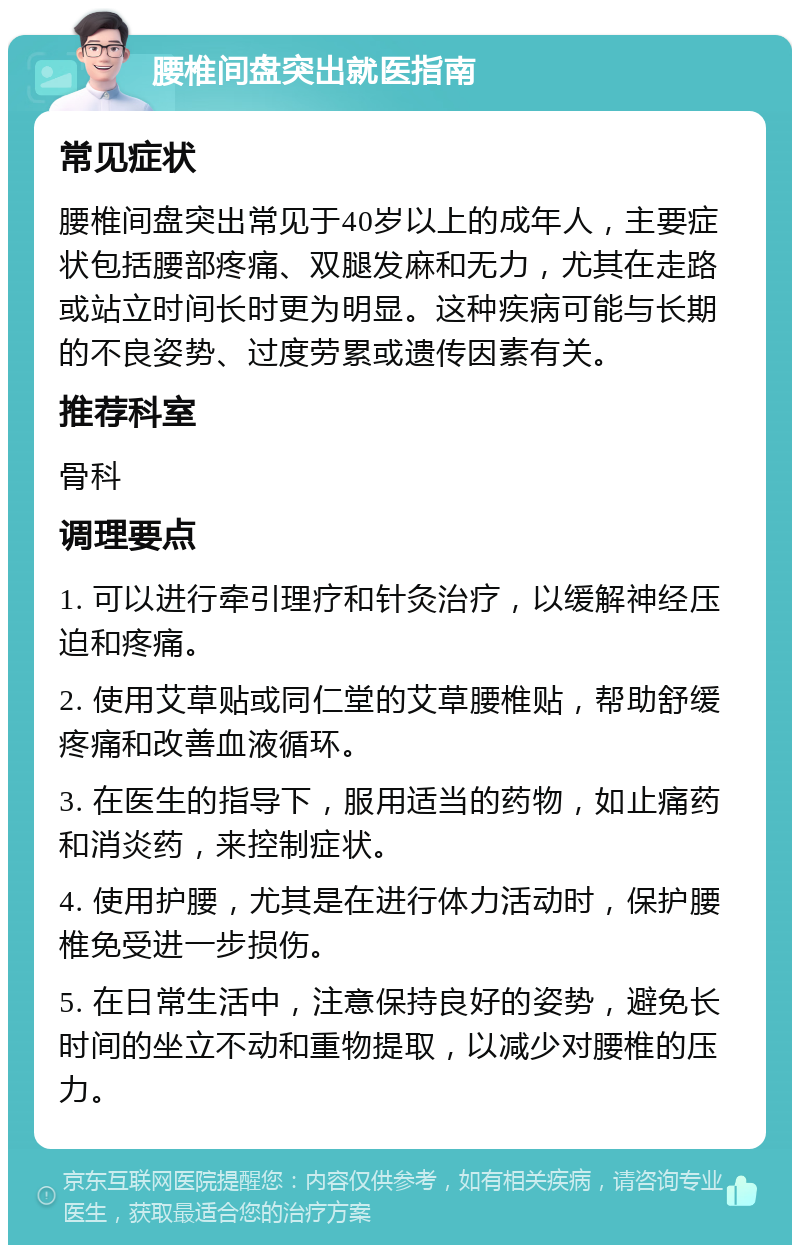 腰椎间盘突出就医指南 常见症状 腰椎间盘突出常见于40岁以上的成年人，主要症状包括腰部疼痛、双腿发麻和无力，尤其在走路或站立时间长时更为明显。这种疾病可能与长期的不良姿势、过度劳累或遗传因素有关。 推荐科室 骨科 调理要点 1. 可以进行牵引理疗和针灸治疗，以缓解神经压迫和疼痛。 2. 使用艾草贴或同仁堂的艾草腰椎贴，帮助舒缓疼痛和改善血液循环。 3. 在医生的指导下，服用适当的药物，如止痛药和消炎药，来控制症状。 4. 使用护腰，尤其是在进行体力活动时，保护腰椎免受进一步损伤。 5. 在日常生活中，注意保持良好的姿势，避免长时间的坐立不动和重物提取，以减少对腰椎的压力。