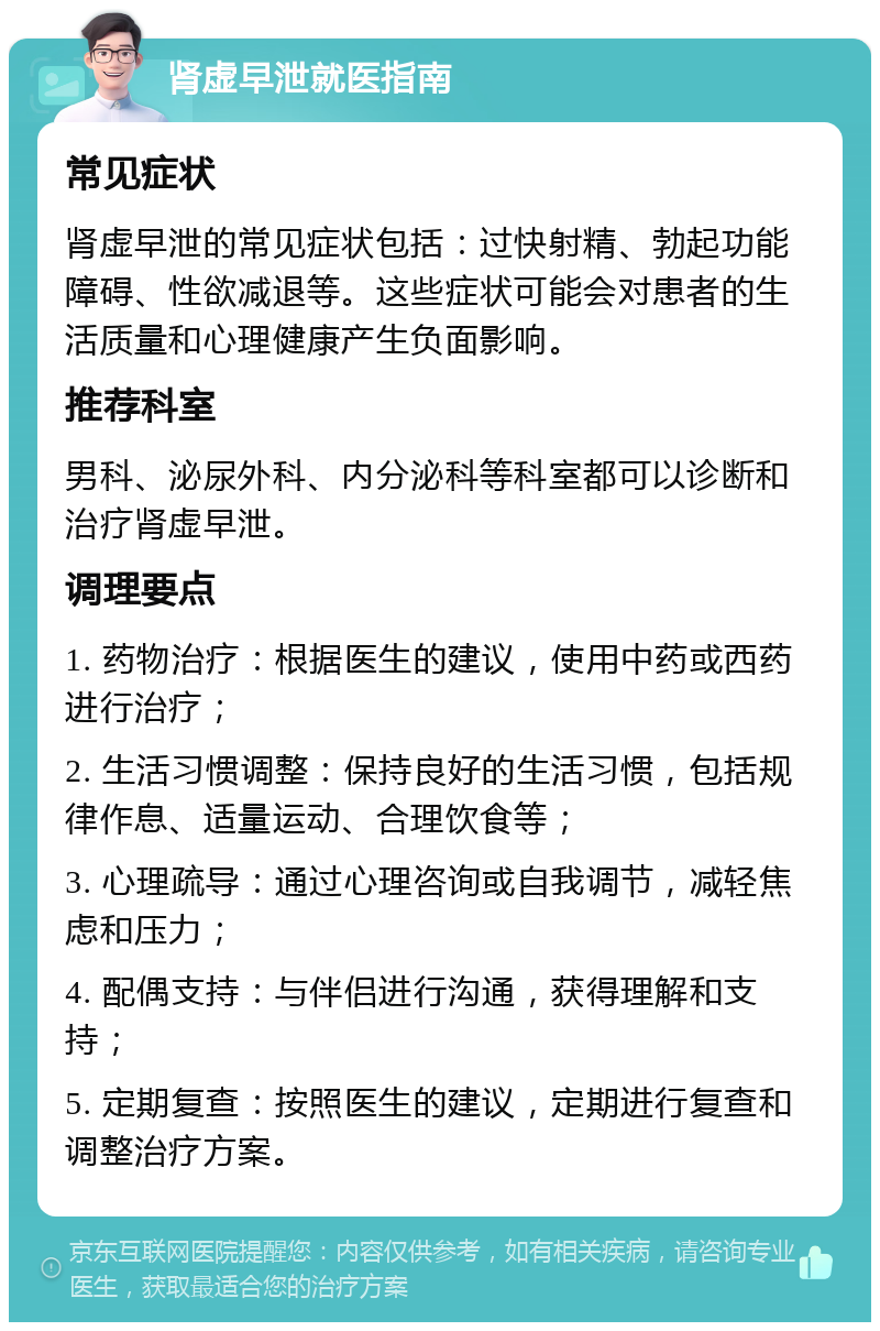 肾虚早泄就医指南 常见症状 肾虚早泄的常见症状包括：过快射精、勃起功能障碍、性欲减退等。这些症状可能会对患者的生活质量和心理健康产生负面影响。 推荐科室 男科、泌尿外科、内分泌科等科室都可以诊断和治疗肾虚早泄。 调理要点 1. 药物治疗：根据医生的建议，使用中药或西药进行治疗； 2. 生活习惯调整：保持良好的生活习惯，包括规律作息、适量运动、合理饮食等； 3. 心理疏导：通过心理咨询或自我调节，减轻焦虑和压力； 4. 配偶支持：与伴侣进行沟通，获得理解和支持； 5. 定期复查：按照医生的建议，定期进行复查和调整治疗方案。