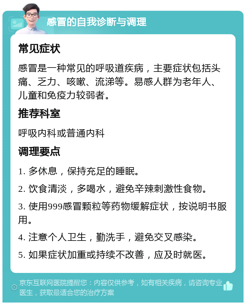 感冒的自我诊断与调理 常见症状 感冒是一种常见的呼吸道疾病，主要症状包括头痛、乏力、咳嗽、流涕等。易感人群为老年人、儿童和免疫力较弱者。 推荐科室 呼吸内科或普通内科 调理要点 1. 多休息，保持充足的睡眠。 2. 饮食清淡，多喝水，避免辛辣刺激性食物。 3. 使用999感冒颗粒等药物缓解症状，按说明书服用。 4. 注意个人卫生，勤洗手，避免交叉感染。 5. 如果症状加重或持续不改善，应及时就医。