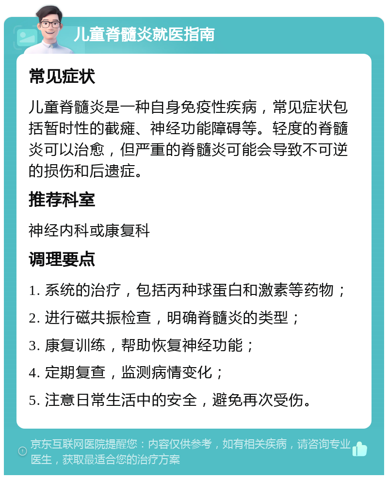 儿童脊髓炎就医指南 常见症状 儿童脊髓炎是一种自身免疫性疾病，常见症状包括暂时性的截瘫、神经功能障碍等。轻度的脊髓炎可以治愈，但严重的脊髓炎可能会导致不可逆的损伤和后遗症。 推荐科室 神经内科或康复科 调理要点 1. 系统的治疗，包括丙种球蛋白和激素等药物； 2. 进行磁共振检查，明确脊髓炎的类型； 3. 康复训练，帮助恢复神经功能； 4. 定期复查，监测病情变化； 5. 注意日常生活中的安全，避免再次受伤。