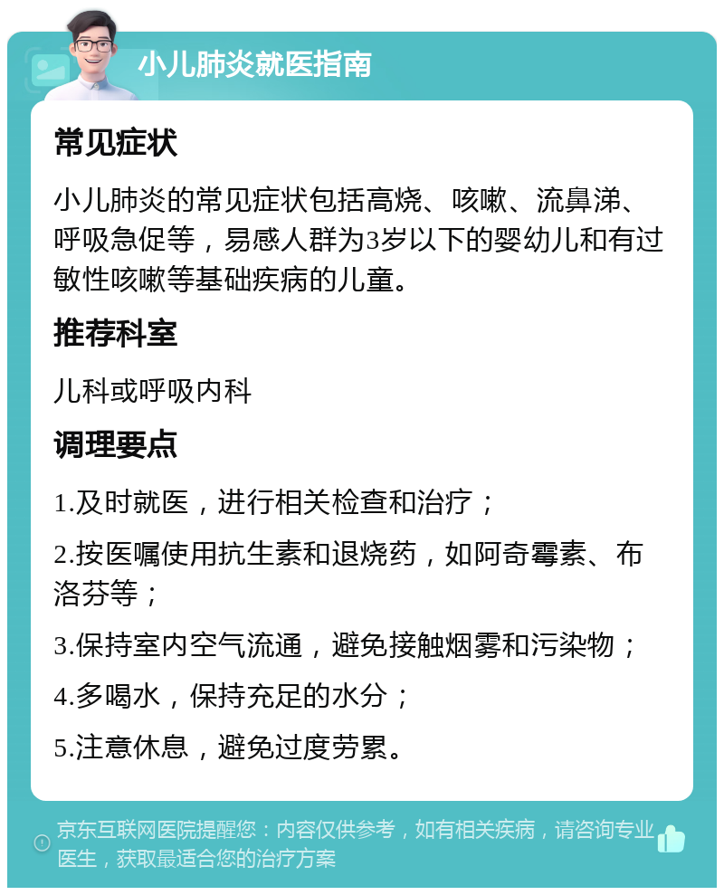 小儿肺炎就医指南 常见症状 小儿肺炎的常见症状包括高烧、咳嗽、流鼻涕、呼吸急促等，易感人群为3岁以下的婴幼儿和有过敏性咳嗽等基础疾病的儿童。 推荐科室 儿科或呼吸内科 调理要点 1.及时就医，进行相关检查和治疗； 2.按医嘱使用抗生素和退烧药，如阿奇霉素、布洛芬等； 3.保持室内空气流通，避免接触烟雾和污染物； 4.多喝水，保持充足的水分； 5.注意休息，避免过度劳累。