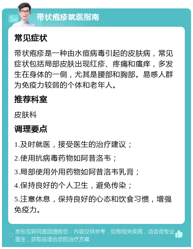 带状疱疹就医指南 常见症状 带状疱疹是一种由水痘病毒引起的皮肤病，常见症状包括局部皮肤出现红疹、疼痛和瘙痒，多发生在身体的一侧，尤其是腰部和胸部。易感人群为免疫力较弱的个体和老年人。 推荐科室 皮肤科 调理要点 1.及时就医，接受医生的治疗建议； 2.使用抗病毒药物如阿昔洛韦； 3.局部使用外用药物如阿昔洛韦乳膏； 4.保持良好的个人卫生，避免传染； 5.注意休息，保持良好的心态和饮食习惯，增强免疫力。